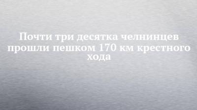 Почти три десятка челнинцев прошли пешком 170 км крестного хода - chelny-izvest.ru - Набережные Челны