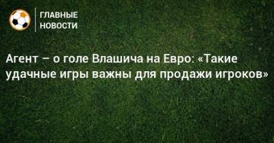 Никола Влашича - На Евро - Агент – о голе Влашича на Евро: «Такие удачные игры важны для продажи игроков» - bombardir.ru - Хорватия