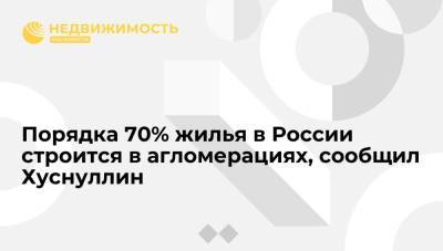 Марат Хуснуллин - Порядка 70% жилья в России строится в агломерациях, сообщил Хуснуллин - realty.ria.ru - Москва