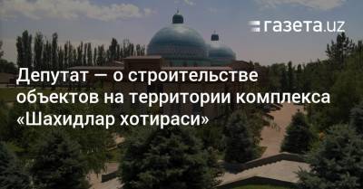 Депутат — о строительстве в комплексе «Шахидлар хотираси» - gazeta.uz - Узбекистан - Ташкент