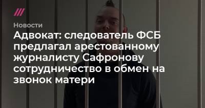 Адвокат: следователь ФСБ предлагал арестованному журналисту Сафронову сотрудничество в обмен на звонок матери - tvrain.ru - Москва