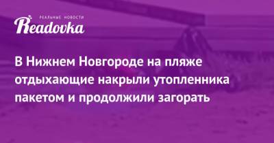 В Нижнем Новгороде на пляже отдыхающие накрыли утопленника пакетом и продолжили загорать - readovka.news - Нижний Новгород - Владивосток