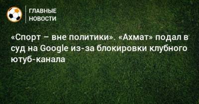 «Спорт – вне политики». «Ахмат» подал в суд на Google из-за блокировки клубного ютуб-канала - bombardir.ru - Москва - Россия - США