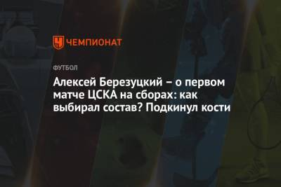 Алексей Березуцкий - Алексей Березуцкий – о первом матче ЦСКА на сборах: как выбирал состав? Подкинул кости - championat.com