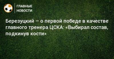 Алексей Березуцкий - Березуцкий – о первой победе в качестве главного тренера ЦСКА: «Выбирал состав, подкинув кости» - bombardir.ru