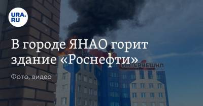 В городе ЯНАО горит здание «Роснефти». Фото - ura.news - окр. Янао