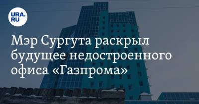 Андрей Филатов - Мэр Сургута раскрыл будущее недостроенного офиса «Газпрома» - ura.news - Сургут