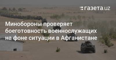 Минобороны начало проверку боеготовности армии Узбекистана на фоне ситуации в Афганистане - gazeta.uz - Узбекистан - Таджикистан - Афганистан