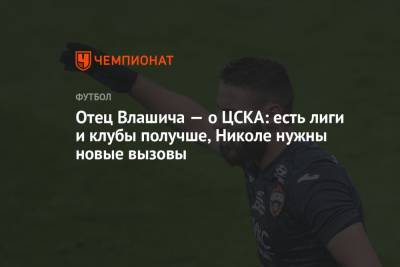 Никола Влашича - Отец Влашича — о ЦСКА: есть лиги и клубы получше, Николе нужны новые вызовы - championat.com - Москва - Россия - Хорватия