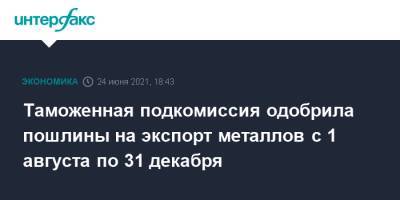Таможенная подкомиссия одобрила пошлины на экспорт металлов с 1 августа по 31 декабря - interfax.ru - Москва - Россия