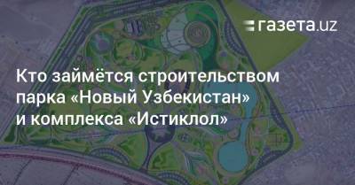 Кто займётся строительством парка «Новый Узбекистан» и комплекса «Истиклол» - gazeta.uz - Узбекистан - Ташкент