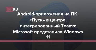 Android-приложения на ПК, «Пуск» в центре, интегрированный Teams: Microsoft представила Windows 11 - rb.ru - Microsoft