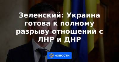 Зеленский: Украина готова к полному разрыву отношений с ЛНР и ДНР - news.mail.ru - Россия - США - Украина - ДНР - ЛНР