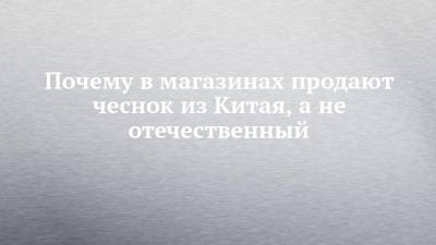 Почему в магазинах продают чеснок из Китая, а не отечественный - chelny-izvest.ru - Китай