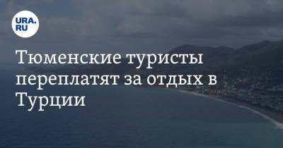 Тюменские туристы переплатят за отдых в Турции - ura.news - Екатеринбург - Турция - Тюмень