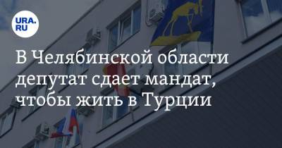 В Челябинской области депутат сдает мандат, чтобы жить в Турции - ura.news - Россия - Челябинская обл. - Турция