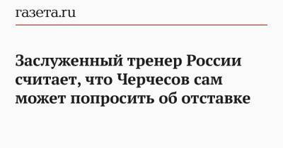 Станислав Черчесов - Заслуженный тренер России считает, что Черчесов сам может попросить об отставке - gazeta.ru - Россия - Украина - Дания