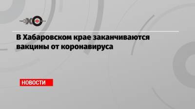Евгений Никонов - В Хабаровском крае заканчиваются вакцины от коронавируса - echo.msk.ru - Россия - Хабаровский край - Хабаровск