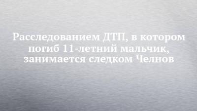 Расследованием ДТП, в котором погиб 11-летний мальчик, занимается следком Челнов - chelny-izvest.ru - Россия - Набережные Челны