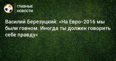 Василий Березуцкий - Василий Березуцкий: «На Евро-2016 мы были говном. Иногда ты должен говорить себе правду» - bombardir.ru - Россия