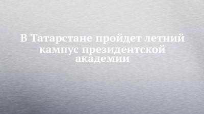 В Татарстане пройдет летний кампус президентской академии - chelny-izvest.ru - Россия - Сирия - Узбекистан - Египет - Колумбия - респ. Татарстан - Ирак - Индия - Туркмения - Нигерия - Ботсвана - Мозамбик - Замбия - Непал