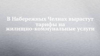 В Набережных Челнах вырастут тарифы на жилищно-коммунальные услуги - chelny-izvest.ru - респ. Татарстан - Набережные Челны