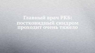Главный врач РКБ: постковидный синдром проходит очень тяжело - chelny-izvest.ru - респ. Татарстан