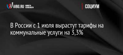 В России с 1 июля вырастут тарифы на коммунальные услуги на 3,3% - ivbg.ru - Россия - Украина
