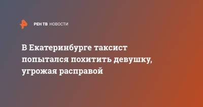 В Екатеринбурге таксист попытался похитить девушку, угрожая расправой - ren.tv - Екатеринбург