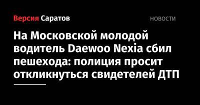 На Московской молодой водитель Daewoo Nexia сбил пешехода: полиция просит откликнуться свидетелей ДТП - nversia.ru - Россия - Саратовская обл. - Саратов