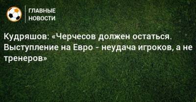 Станислав Черчесов - Федор Кудряшов - На Евро - Кудряшов: «Черчесов должен остаться. Выступление на Евро - неудача игроков, а не тренеров» - bombardir.ru - Россия