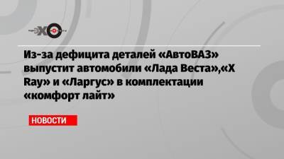 Из-за дефицита деталей «АвтоВАЗ» выпустит автомобили «Лада Веста»,«X Ray» и «Ларгус» в комплектации «комфорт лайт» - echo.msk.ru