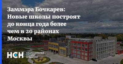 Андрей Бочкарев - Заммэра Бочкарев: Новые школы построят до конца года более чем в 20 районах Москвы - nsn.fm - Москва - Строительство
