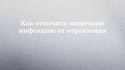 Как отличить кишечную инфекцию от отравления - chelny-izvest.ru