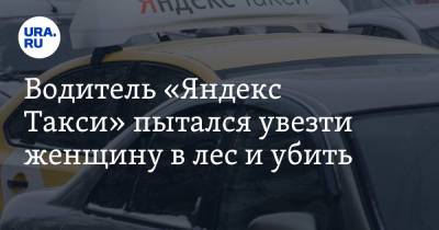 Водитель «Яндекс Такси» пытался увезти женщину в лес и убить - ura.news - Екатеринбург - Того