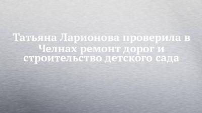 Татьяна Ларионова проверила в Челнах ремонт дорог и строительство детского сада - chelny-izvest.ru - респ. Татарстан