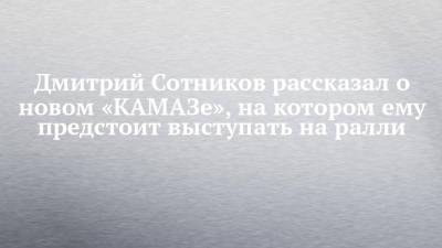 Дмитрий Сотников - Дмитрий Сотников рассказал о новом «КАМАЗе», на котором ему предстоит выступать на ралли - chelny-izvest.ru