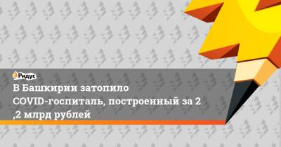 Максим Забелин - ВБашкирии затопило COVID-госпиталь, построенный за2,2 млрд рублей - ridus.ru - Башкирия