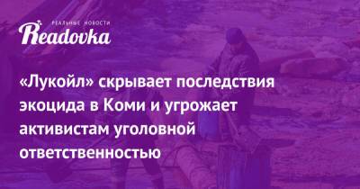 «Лукойл» скрывает последствия экоцида в Коми и угрожает активистам уголовной ответственностью - readovka.news - респ. Коми - Экология