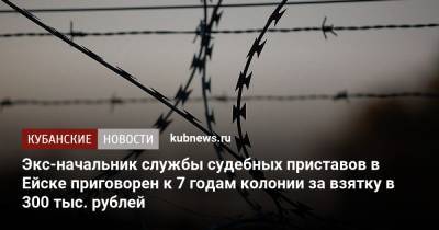 Экс-начальник службы судебных приставов в Ейске приговорен к 7 годам колонии за взятку в 300 тыс. рублей - kubnews.ru - Россия - Краснодарский край - Ейск