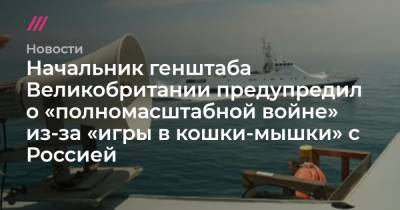 Начальник генштаба Великобритании предупредил о «полномасштабной войне» из-за «игры в кошки-мышки» с Россией - tvrain.ru - Россия - Англия