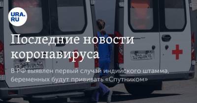 Михаил Мурашко - Последние новости коронавируса. В РФ выявлен первый случай индийского штамма, беременных будут прививать «Спутником» - ura.news - Россия - Китай - Ухань