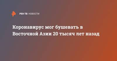 Коронавирус мог бушевать в Восточной Азии 20 тысяч лет назад - ren.tv - Китай