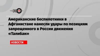 Американские беспилотники в Афганистане нанесли удары по позициям запрещенного в России движения «Талибан» - echo.msk.ru - Россия - США - Вашингтон - Таджикистан - Афганистан