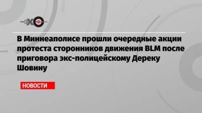 Джордж Флойд - Дерек Шовин - В Миннеаполисе прошли очередные акции протеста сторонников движения BLM после приговора экс-полицейскому Дереку Шовину - echo.msk.ru