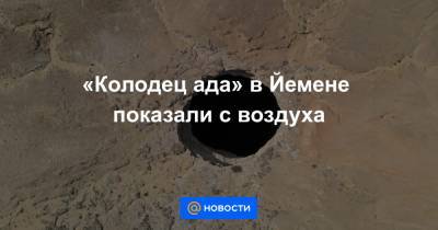 «Колодец ада» в Йемене показали с воздуха - news.mail.ru - Йемен