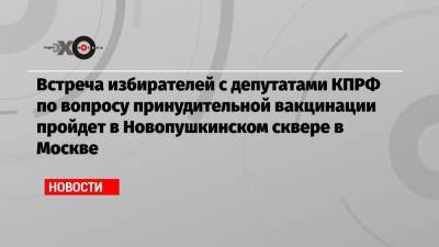 Валерий Рашкин - Встреча избирателей с депутатами КПРФ по вопросу принудительной вакцинации пройдет в Новопушкинском сквере в Москве - echo.msk.ru - Москва - Россия
