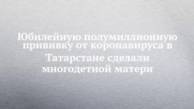 Юбилейную полумиллионную прививку от коронавируса в Татарстане сделали многодетной матери - chelny-izvest.ru - респ. Татарстан - Набережные Челны