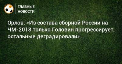 Александр Головин - Геннадий Орлов - Орлов: «Из состава сборной России на ЧМ-2018 только Головин прогрессирует, остальные деградировали» - bombardir.ru - Австрия - Россия