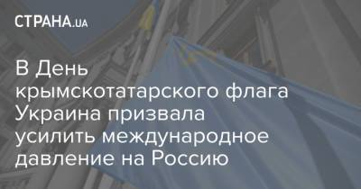 В День крымскотатарского флага Украина призвала усилить международное давление на Россию - strana.ua - Россия - Украина - Крым